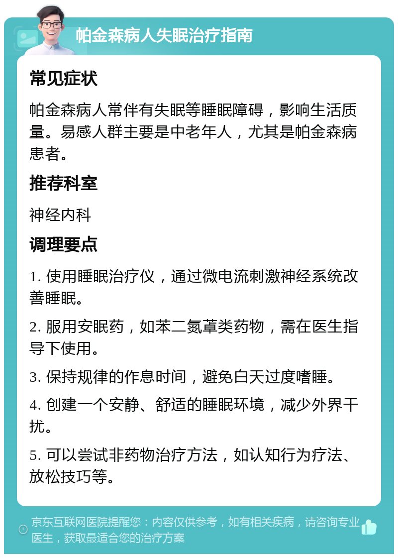 帕金森病人失眠治疗指南 常见症状 帕金森病人常伴有失眠等睡眠障碍，影响生活质量。易感人群主要是中老年人，尤其是帕金森病患者。 推荐科室 神经内科 调理要点 1. 使用睡眠治疗仪，通过微电流刺激神经系统改善睡眠。 2. 服用安眠药，如苯二氮䓬类药物，需在医生指导下使用。 3. 保持规律的作息时间，避免白天过度嗜睡。 4. 创建一个安静、舒适的睡眠环境，减少外界干扰。 5. 可以尝试非药物治疗方法，如认知行为疗法、放松技巧等。