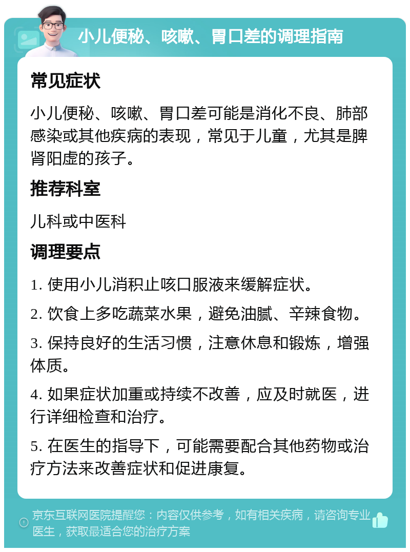 小儿便秘、咳嗽、胃口差的调理指南 常见症状 小儿便秘、咳嗽、胃口差可能是消化不良、肺部感染或其他疾病的表现，常见于儿童，尤其是脾肾阳虚的孩子。 推荐科室 儿科或中医科 调理要点 1. 使用小儿消积止咳口服液来缓解症状。 2. 饮食上多吃蔬菜水果，避免油腻、辛辣食物。 3. 保持良好的生活习惯，注意休息和锻炼，增强体质。 4. 如果症状加重或持续不改善，应及时就医，进行详细检查和治疗。 5. 在医生的指导下，可能需要配合其他药物或治疗方法来改善症状和促进康复。