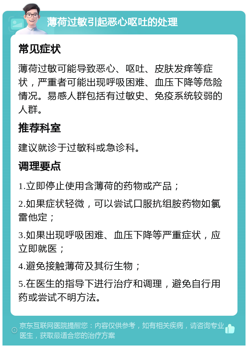 薄荷过敏引起恶心呕吐的处理 常见症状 薄荷过敏可能导致恶心、呕吐、皮肤发痒等症状，严重者可能出现呼吸困难、血压下降等危险情况。易感人群包括有过敏史、免疫系统较弱的人群。 推荐科室 建议就诊于过敏科或急诊科。 调理要点 1.立即停止使用含薄荷的药物或产品； 2.如果症状轻微，可以尝试口服抗组胺药物如氯雷他定； 3.如果出现呼吸困难、血压下降等严重症状，应立即就医； 4.避免接触薄荷及其衍生物； 5.在医生的指导下进行治疗和调理，避免自行用药或尝试不明方法。