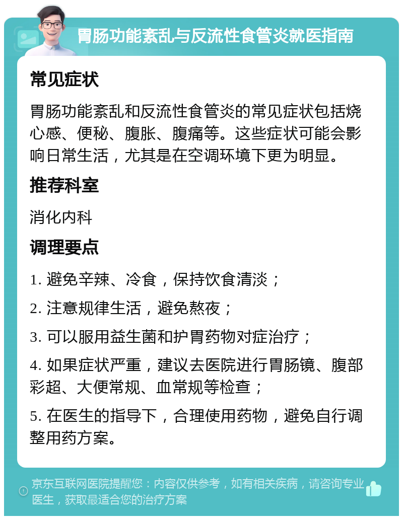 胃肠功能紊乱与反流性食管炎就医指南 常见症状 胃肠功能紊乱和反流性食管炎的常见症状包括烧心感、便秘、腹胀、腹痛等。这些症状可能会影响日常生活，尤其是在空调环境下更为明显。 推荐科室 消化内科 调理要点 1. 避免辛辣、冷食，保持饮食清淡； 2. 注意规律生活，避免熬夜； 3. 可以服用益生菌和护胃药物对症治疗； 4. 如果症状严重，建议去医院进行胃肠镜、腹部彩超、大便常规、血常规等检查； 5. 在医生的指导下，合理使用药物，避免自行调整用药方案。