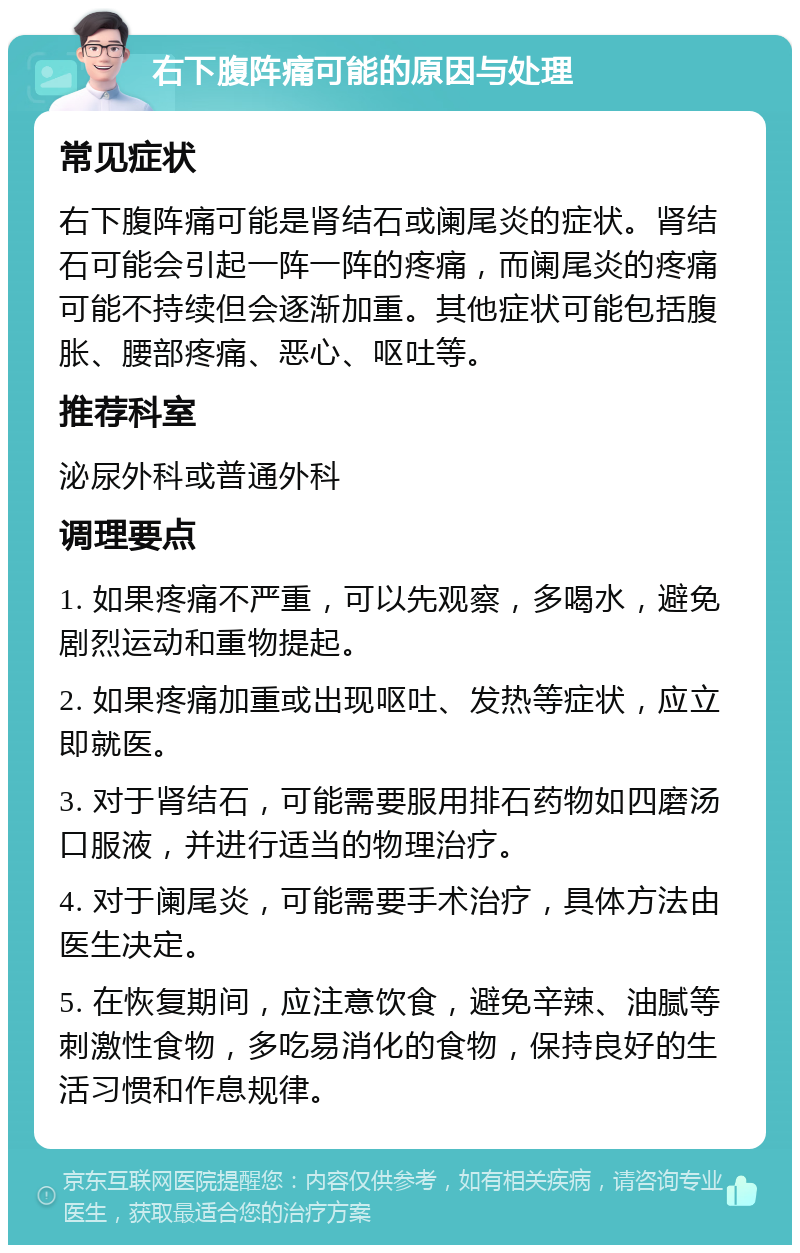 右下腹阵痛可能的原因与处理 常见症状 右下腹阵痛可能是肾结石或阑尾炎的症状。肾结石可能会引起一阵一阵的疼痛，而阑尾炎的疼痛可能不持续但会逐渐加重。其他症状可能包括腹胀、腰部疼痛、恶心、呕吐等。 推荐科室 泌尿外科或普通外科 调理要点 1. 如果疼痛不严重，可以先观察，多喝水，避免剧烈运动和重物提起。 2. 如果疼痛加重或出现呕吐、发热等症状，应立即就医。 3. 对于肾结石，可能需要服用排石药物如四磨汤口服液，并进行适当的物理治疗。 4. 对于阑尾炎，可能需要手术治疗，具体方法由医生决定。 5. 在恢复期间，应注意饮食，避免辛辣、油腻等刺激性食物，多吃易消化的食物，保持良好的生活习惯和作息规律。