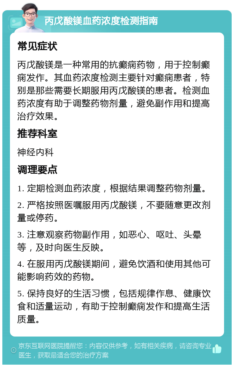 丙戊酸镁血药浓度检测指南 常见症状 丙戊酸镁是一种常用的抗癫痫药物，用于控制癫痫发作。其血药浓度检测主要针对癫痫患者，特别是那些需要长期服用丙戊酸镁的患者。检测血药浓度有助于调整药物剂量，避免副作用和提高治疗效果。 推荐科室 神经内科 调理要点 1. 定期检测血药浓度，根据结果调整药物剂量。 2. 严格按照医嘱服用丙戊酸镁，不要随意更改剂量或停药。 3. 注意观察药物副作用，如恶心、呕吐、头晕等，及时向医生反映。 4. 在服用丙戊酸镁期间，避免饮酒和使用其他可能影响药效的药物。 5. 保持良好的生活习惯，包括规律作息、健康饮食和适量运动，有助于控制癫痫发作和提高生活质量。