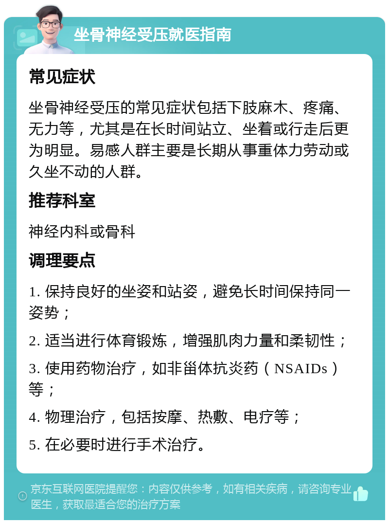 坐骨神经受压就医指南 常见症状 坐骨神经受压的常见症状包括下肢麻木、疼痛、无力等，尤其是在长时间站立、坐着或行走后更为明显。易感人群主要是长期从事重体力劳动或久坐不动的人群。 推荐科室 神经内科或骨科 调理要点 1. 保持良好的坐姿和站姿，避免长时间保持同一姿势； 2. 适当进行体育锻炼，增强肌肉力量和柔韧性； 3. 使用药物治疗，如非甾体抗炎药（NSAIDs）等； 4. 物理治疗，包括按摩、热敷、电疗等； 5. 在必要时进行手术治疗。