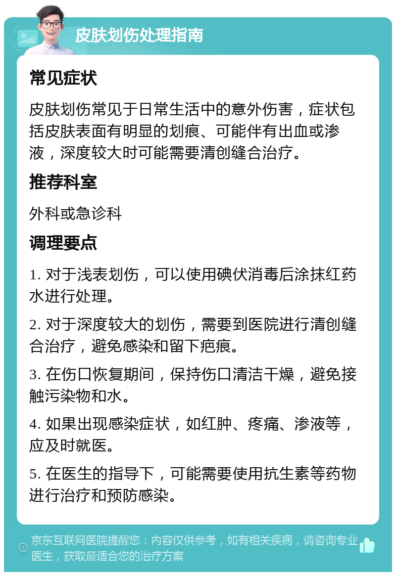 皮肤划伤处理指南 常见症状 皮肤划伤常见于日常生活中的意外伤害，症状包括皮肤表面有明显的划痕、可能伴有出血或渗液，深度较大时可能需要清创缝合治疗。 推荐科室 外科或急诊科 调理要点 1. 对于浅表划伤，可以使用碘伏消毒后涂抹红药水进行处理。 2. 对于深度较大的划伤，需要到医院进行清创缝合治疗，避免感染和留下疤痕。 3. 在伤口恢复期间，保持伤口清洁干燥，避免接触污染物和水。 4. 如果出现感染症状，如红肿、疼痛、渗液等，应及时就医。 5. 在医生的指导下，可能需要使用抗生素等药物进行治疗和预防感染。