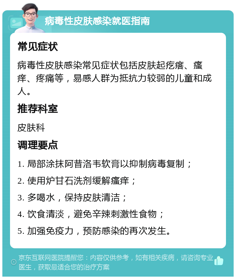 病毒性皮肤感染就医指南 常见症状 病毒性皮肤感染常见症状包括皮肤起疙瘩、瘙痒、疼痛等，易感人群为抵抗力较弱的儿童和成人。 推荐科室 皮肤科 调理要点 1. 局部涂抹阿昔洛韦软膏以抑制病毒复制； 2. 使用炉甘石洗剂缓解瘙痒； 3. 多喝水，保持皮肤清洁； 4. 饮食清淡，避免辛辣刺激性食物； 5. 加强免疫力，预防感染的再次发生。