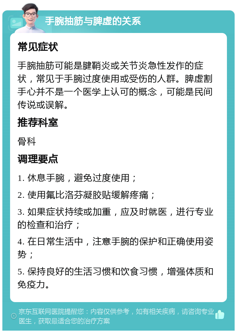 手腕抽筋与脾虚的关系 常见症状 手腕抽筋可能是腱鞘炎或关节炎急性发作的症状，常见于手腕过度使用或受伤的人群。脾虚割手心并不是一个医学上认可的概念，可能是民间传说或误解。 推荐科室 骨科 调理要点 1. 休息手腕，避免过度使用； 2. 使用氟比洛芬凝胶贴缓解疼痛； 3. 如果症状持续或加重，应及时就医，进行专业的检查和治疗； 4. 在日常生活中，注意手腕的保护和正确使用姿势； 5. 保持良好的生活习惯和饮食习惯，增强体质和免疫力。