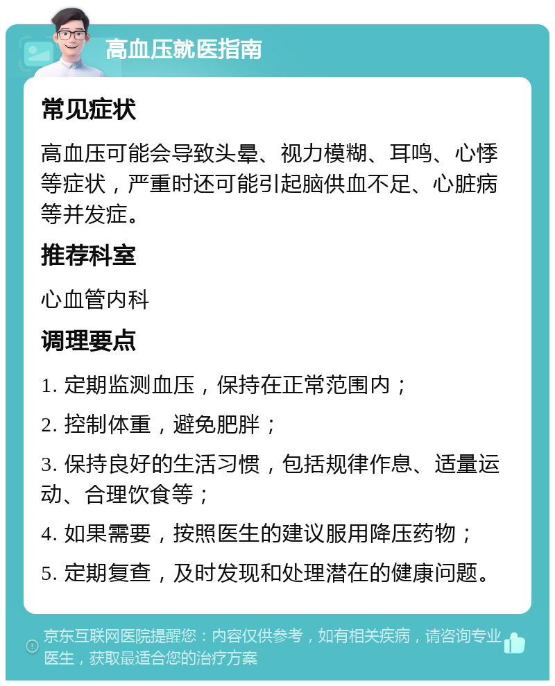 高血压就医指南 常见症状 高血压可能会导致头晕、视力模糊、耳鸣、心悸等症状，严重时还可能引起脑供血不足、心脏病等并发症。 推荐科室 心血管内科 调理要点 1. 定期监测血压，保持在正常范围内； 2. 控制体重，避免肥胖； 3. 保持良好的生活习惯，包括规律作息、适量运动、合理饮食等； 4. 如果需要，按照医生的建议服用降压药物； 5. 定期复查，及时发现和处理潜在的健康问题。