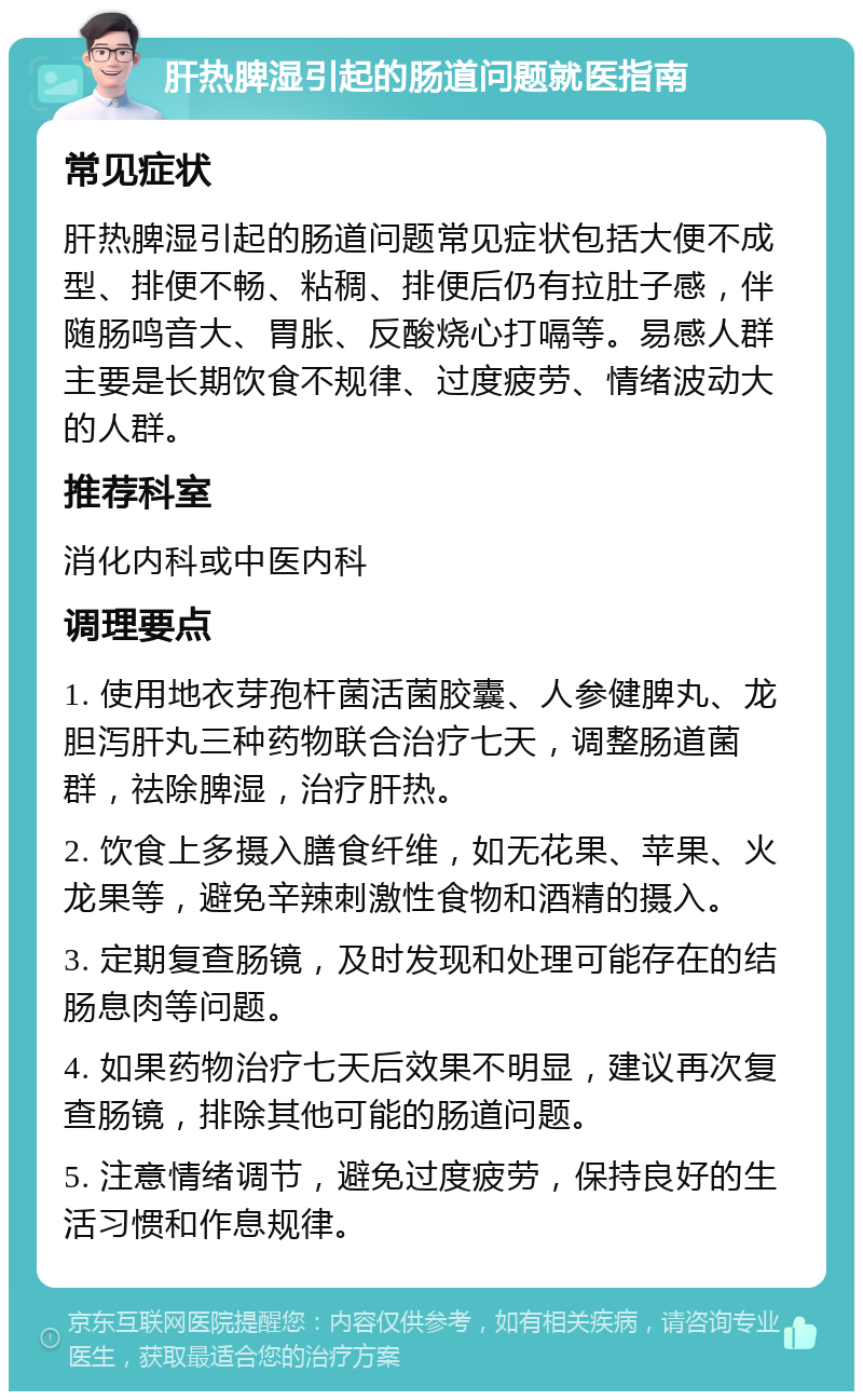 肝热脾湿引起的肠道问题就医指南 常见症状 肝热脾湿引起的肠道问题常见症状包括大便不成型、排便不畅、粘稠、排便后仍有拉肚子感，伴随肠鸣音大、胃胀、反酸烧心打嗝等。易感人群主要是长期饮食不规律、过度疲劳、情绪波动大的人群。 推荐科室 消化内科或中医内科 调理要点 1. 使用地衣芽孢杆菌活菌胶囊、人参健脾丸、龙胆泻肝丸三种药物联合治疗七天，调整肠道菌群，祛除脾湿，治疗肝热。 2. 饮食上多摄入膳食纤维，如无花果、苹果、火龙果等，避免辛辣刺激性食物和酒精的摄入。 3. 定期复查肠镜，及时发现和处理可能存在的结肠息肉等问题。 4. 如果药物治疗七天后效果不明显，建议再次复查肠镜，排除其他可能的肠道问题。 5. 注意情绪调节，避免过度疲劳，保持良好的生活习惯和作息规律。