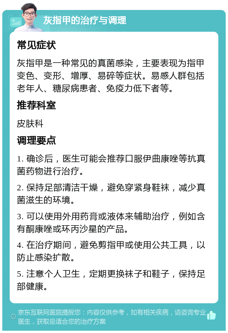 灰指甲的治疗与调理 常见症状 灰指甲是一种常见的真菌感染，主要表现为指甲变色、变形、增厚、易碎等症状。易感人群包括老年人、糖尿病患者、免疫力低下者等。 推荐科室 皮肤科 调理要点 1. 确诊后，医生可能会推荐口服伊曲康唑等抗真菌药物进行治疗。 2. 保持足部清洁干燥，避免穿紧身鞋袜，减少真菌滋生的环境。 3. 可以使用外用药膏或液体来辅助治疗，例如含有酮康唑或环丙沙星的产品。 4. 在治疗期间，避免剪指甲或使用公共工具，以防止感染扩散。 5. 注意个人卫生，定期更换袜子和鞋子，保持足部健康。