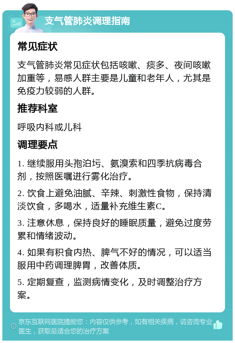 支气管肺炎调理指南 常见症状 支气管肺炎常见症状包括咳嗽、痰多、夜间咳嗽加重等，易感人群主要是儿童和老年人，尤其是免疫力较弱的人群。 推荐科室 呼吸内科或儿科 调理要点 1. 继续服用头孢泊圬、氨溴索和四季抗病毒合剂，按照医嘱进行雾化治疗。 2. 饮食上避免油腻、辛辣、刺激性食物，保持清淡饮食，多喝水，适量补充维生素C。 3. 注意休息，保持良好的睡眠质量，避免过度劳累和情绪波动。 4. 如果有积食内热、脾气不好的情况，可以适当服用中药调理脾胃，改善体质。 5. 定期复查，监测病情变化，及时调整治疗方案。