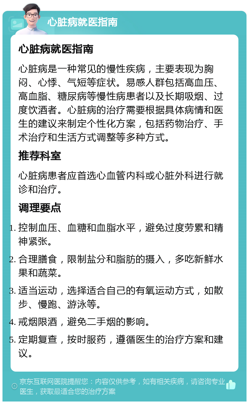 心脏病就医指南 心脏病就医指南 心脏病是一种常见的慢性疾病，主要表现为胸闷、心悸、气短等症状。易感人群包括高血压、高血脂、糖尿病等慢性病患者以及长期吸烟、过度饮酒者。心脏病的治疗需要根据具体病情和医生的建议来制定个性化方案，包括药物治疗、手术治疗和生活方式调整等多种方式。 推荐科室 心脏病患者应首选心血管内科或心脏外科进行就诊和治疗。 调理要点 控制血压、血糖和血脂水平，避免过度劳累和精神紧张。 合理膳食，限制盐分和脂肪的摄入，多吃新鲜水果和蔬菜。 适当运动，选择适合自己的有氧运动方式，如散步、慢跑、游泳等。 戒烟限酒，避免二手烟的影响。 定期复查，按时服药，遵循医生的治疗方案和建议。