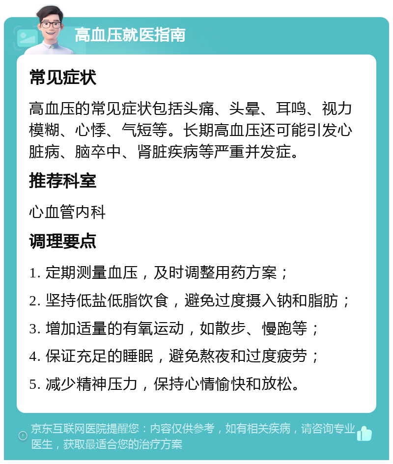 高血压就医指南 常见症状 高血压的常见症状包括头痛、头晕、耳鸣、视力模糊、心悸、气短等。长期高血压还可能引发心脏病、脑卒中、肾脏疾病等严重并发症。 推荐科室 心血管内科 调理要点 1. 定期测量血压，及时调整用药方案； 2. 坚持低盐低脂饮食，避免过度摄入钠和脂肪； 3. 增加适量的有氧运动，如散步、慢跑等； 4. 保证充足的睡眠，避免熬夜和过度疲劳； 5. 减少精神压力，保持心情愉快和放松。