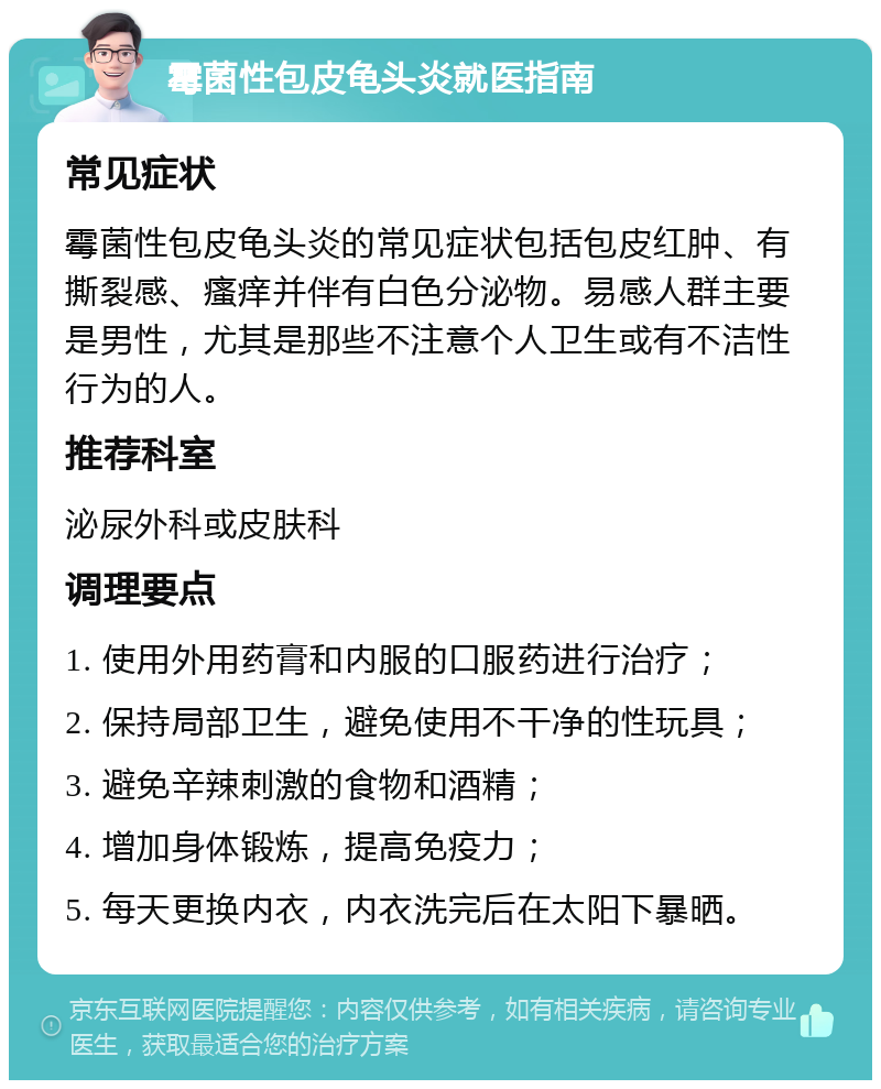 霉菌性包皮龟头炎就医指南 常见症状 霉菌性包皮龟头炎的常见症状包括包皮红肿、有撕裂感、瘙痒并伴有白色分泌物。易感人群主要是男性，尤其是那些不注意个人卫生或有不洁性行为的人。 推荐科室 泌尿外科或皮肤科 调理要点 1. 使用外用药膏和内服的口服药进行治疗； 2. 保持局部卫生，避免使用不干净的性玩具； 3. 避免辛辣刺激的食物和酒精； 4. 增加身体锻炼，提高免疫力； 5. 每天更换内衣，内衣洗完后在太阳下暴晒。