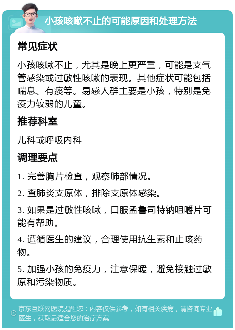 小孩咳嗽不止的可能原因和处理方法 常见症状 小孩咳嗽不止，尤其是晚上更严重，可能是支气管感染或过敏性咳嗽的表现。其他症状可能包括喘息、有痰等。易感人群主要是小孩，特别是免疫力较弱的儿童。 推荐科室 儿科或呼吸内科 调理要点 1. 完善胸片检查，观察肺部情况。 2. 查肺炎支原体，排除支原体感染。 3. 如果是过敏性咳嗽，口服孟鲁司特钠咀嚼片可能有帮助。 4. 遵循医生的建议，合理使用抗生素和止咳药物。 5. 加强小孩的免疫力，注意保暖，避免接触过敏原和污染物质。