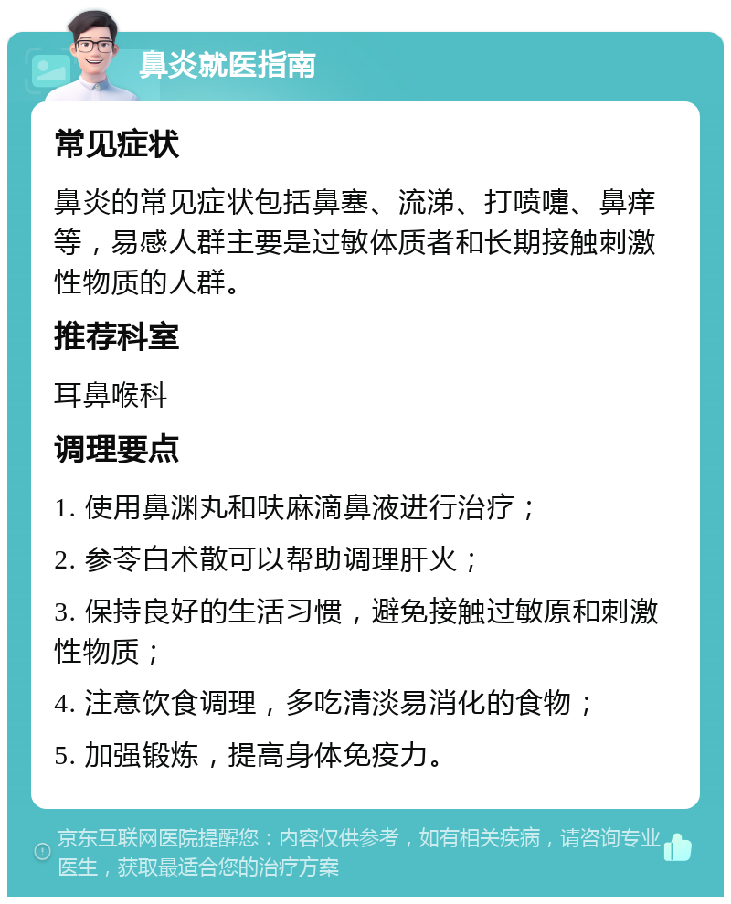 鼻炎就医指南 常见症状 鼻炎的常见症状包括鼻塞、流涕、打喷嚏、鼻痒等，易感人群主要是过敏体质者和长期接触刺激性物质的人群。 推荐科室 耳鼻喉科 调理要点 1. 使用鼻渊丸和呋麻滴鼻液进行治疗； 2. 参苓白术散可以帮助调理肝火； 3. 保持良好的生活习惯，避免接触过敏原和刺激性物质； 4. 注意饮食调理，多吃清淡易消化的食物； 5. 加强锻炼，提高身体免疫力。