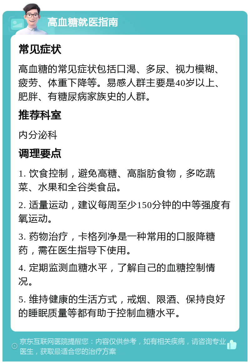 高血糖就医指南 常见症状 高血糖的常见症状包括口渴、多尿、视力模糊、疲劳、体重下降等。易感人群主要是40岁以上、肥胖、有糖尿病家族史的人群。 推荐科室 内分泌科 调理要点 1. 饮食控制，避免高糖、高脂肪食物，多吃蔬菜、水果和全谷类食品。 2. 适量运动，建议每周至少150分钟的中等强度有氧运动。 3. 药物治疗，卡格列净是一种常用的口服降糖药，需在医生指导下使用。 4. 定期监测血糖水平，了解自己的血糖控制情况。 5. 维持健康的生活方式，戒烟、限酒、保持良好的睡眠质量等都有助于控制血糖水平。