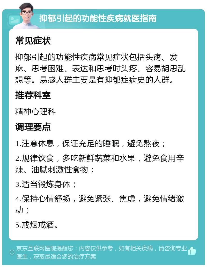 抑郁引起的功能性疾病就医指南 常见症状 抑郁引起的功能性疾病常见症状包括头疼、发麻、思考困难、表达和思考时头疼、容易胡思乱想等。易感人群主要是有抑郁症病史的人群。 推荐科室 精神心理科 调理要点 1.注意休息，保证充足的睡眠，避免熬夜； 2.规律饮食，多吃新鲜蔬菜和水果，避免食用辛辣、油腻刺激性食物； 3.适当锻炼身体； 4.保持心情舒畅，避免紧张、焦虑，避免情绪激动； 5.戒烟戒酒。