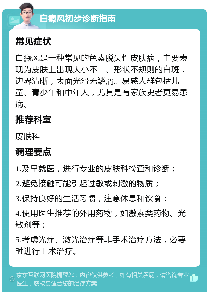 白癜风初步诊断指南 常见症状 白癜风是一种常见的色素脱失性皮肤病，主要表现为皮肤上出现大小不一、形状不规则的白斑，边界清晰，表面光滑无鳞屑。易感人群包括儿童、青少年和中年人，尤其是有家族史者更易患病。 推荐科室 皮肤科 调理要点 1.及早就医，进行专业的皮肤科检查和诊断； 2.避免接触可能引起过敏或刺激的物质； 3.保持良好的生活习惯，注意休息和饮食； 4.使用医生推荐的外用药物，如激素类药物、光敏剂等； 5.考虑光疗、激光治疗等非手术治疗方法，必要时进行手术治疗。