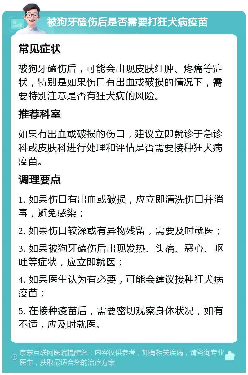 被狗牙磕伤后是否需要打狂犬病疫苗 常见症状 被狗牙磕伤后，可能会出现皮肤红肿、疼痛等症状，特别是如果伤口有出血或破损的情况下，需要特别注意是否有狂犬病的风险。 推荐科室 如果有出血或破损的伤口，建议立即就诊于急诊科或皮肤科进行处理和评估是否需要接种狂犬病疫苗。 调理要点 1. 如果伤口有出血或破损，应立即清洗伤口并消毒，避免感染； 2. 如果伤口较深或有异物残留，需要及时就医； 3. 如果被狗牙磕伤后出现发热、头痛、恶心、呕吐等症状，应立即就医； 4. 如果医生认为有必要，可能会建议接种狂犬病疫苗； 5. 在接种疫苗后，需要密切观察身体状况，如有不适，应及时就医。