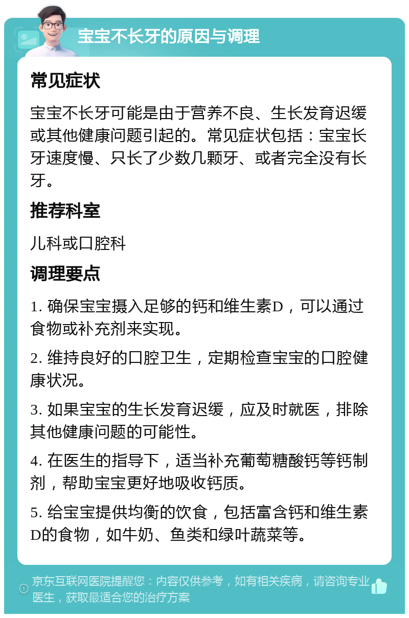 宝宝不长牙的原因与调理 常见症状 宝宝不长牙可能是由于营养不良、生长发育迟缓或其他健康问题引起的。常见症状包括：宝宝长牙速度慢、只长了少数几颗牙、或者完全没有长牙。 推荐科室 儿科或口腔科 调理要点 1. 确保宝宝摄入足够的钙和维生素D，可以通过食物或补充剂来实现。 2. 维持良好的口腔卫生，定期检查宝宝的口腔健康状况。 3. 如果宝宝的生长发育迟缓，应及时就医，排除其他健康问题的可能性。 4. 在医生的指导下，适当补充葡萄糖酸钙等钙制剂，帮助宝宝更好地吸收钙质。 5. 给宝宝提供均衡的饮食，包括富含钙和维生素D的食物，如牛奶、鱼类和绿叶蔬菜等。