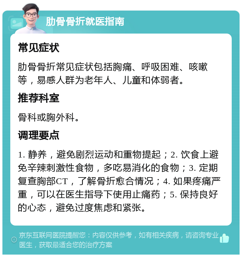 肋骨骨折就医指南 常见症状 肋骨骨折常见症状包括胸痛、呼吸困难、咳嗽等，易感人群为老年人、儿童和体弱者。 推荐科室 骨科或胸外科。 调理要点 1. 静养，避免剧烈运动和重物提起；2. 饮食上避免辛辣刺激性食物，多吃易消化的食物；3. 定期复查胸部CT，了解骨折愈合情况；4. 如果疼痛严重，可以在医生指导下使用止痛药；5. 保持良好的心态，避免过度焦虑和紧张。