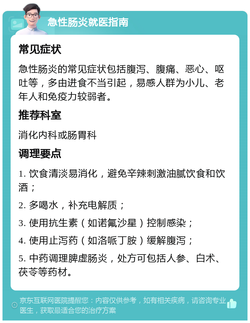 急性肠炎就医指南 常见症状 急性肠炎的常见症状包括腹泻、腹痛、恶心、呕吐等，多由进食不当引起，易感人群为小儿、老年人和免疫力较弱者。 推荐科室 消化内科或肠胃科 调理要点 1. 饮食清淡易消化，避免辛辣刺激油腻饮食和饮酒； 2. 多喝水，补充电解质； 3. 使用抗生素（如诺氟沙星）控制感染； 4. 使用止泻药（如洛哌丁胺）缓解腹泻； 5. 中药调理脾虚肠炎，处方可包括人参、白术、茯苓等药材。