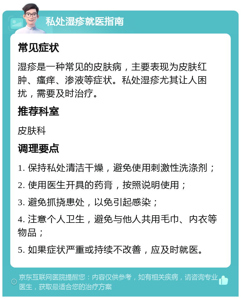 私处湿疹就医指南 常见症状 湿疹是一种常见的皮肤病，主要表现为皮肤红肿、瘙痒、渗液等症状。私处湿疹尤其让人困扰，需要及时治疗。 推荐科室 皮肤科 调理要点 1. 保持私处清洁干燥，避免使用刺激性洗涤剂； 2. 使用医生开具的药膏，按照说明使用； 3. 避免抓挠患处，以免引起感染； 4. 注意个人卫生，避免与他人共用毛巾、内衣等物品； 5. 如果症状严重或持续不改善，应及时就医。