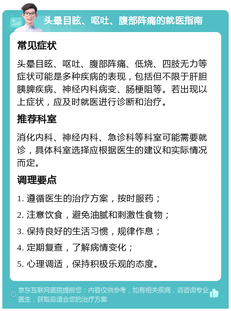 头晕目眩、呕吐、腹部阵痛的就医指南 常见症状 头晕目眩、呕吐、腹部阵痛、低烧、四肢无力等症状可能是多种疾病的表现，包括但不限于肝胆胰脾疾病、神经内科病变、肠梗阻等。若出现以上症状，应及时就医进行诊断和治疗。 推荐科室 消化内科、神经内科、急诊科等科室可能需要就诊，具体科室选择应根据医生的建议和实际情况而定。 调理要点 1. 遵循医生的治疗方案，按时服药； 2. 注意饮食，避免油腻和刺激性食物； 3. 保持良好的生活习惯，规律作息； 4. 定期复查，了解病情变化； 5. 心理调适，保持积极乐观的态度。