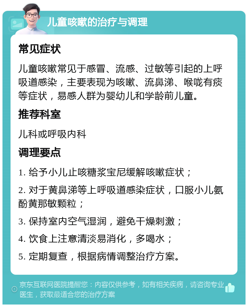 儿童咳嗽的治疗与调理 常见症状 儿童咳嗽常见于感冒、流感、过敏等引起的上呼吸道感染，主要表现为咳嗽、流鼻涕、喉咙有痰等症状，易感人群为婴幼儿和学龄前儿童。 推荐科室 儿科或呼吸内科 调理要点 1. 给予小儿止咳糖浆宝尼缓解咳嗽症状； 2. 对于黄鼻涕等上呼吸道感染症状，口服小儿氨酚黄那敏颗粒； 3. 保持室内空气湿润，避免干燥刺激； 4. 饮食上注意清淡易消化，多喝水； 5. 定期复查，根据病情调整治疗方案。