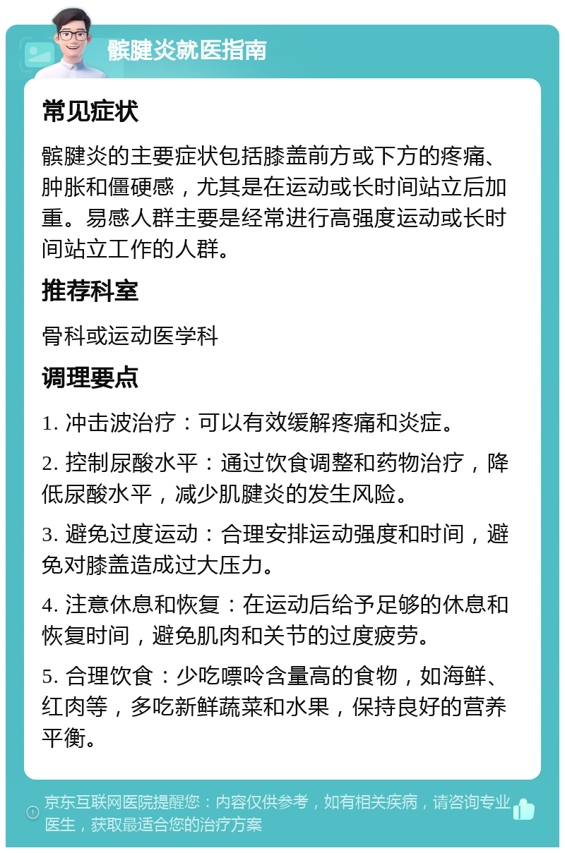 髌腱炎就医指南 常见症状 髌腱炎的主要症状包括膝盖前方或下方的疼痛、肿胀和僵硬感，尤其是在运动或长时间站立后加重。易感人群主要是经常进行高强度运动或长时间站立工作的人群。 推荐科室 骨科或运动医学科 调理要点 1. 冲击波治疗：可以有效缓解疼痛和炎症。 2. 控制尿酸水平：通过饮食调整和药物治疗，降低尿酸水平，减少肌腱炎的发生风险。 3. 避免过度运动：合理安排运动强度和时间，避免对膝盖造成过大压力。 4. 注意休息和恢复：在运动后给予足够的休息和恢复时间，避免肌肉和关节的过度疲劳。 5. 合理饮食：少吃嘌呤含量高的食物，如海鲜、红肉等，多吃新鲜蔬菜和水果，保持良好的营养平衡。