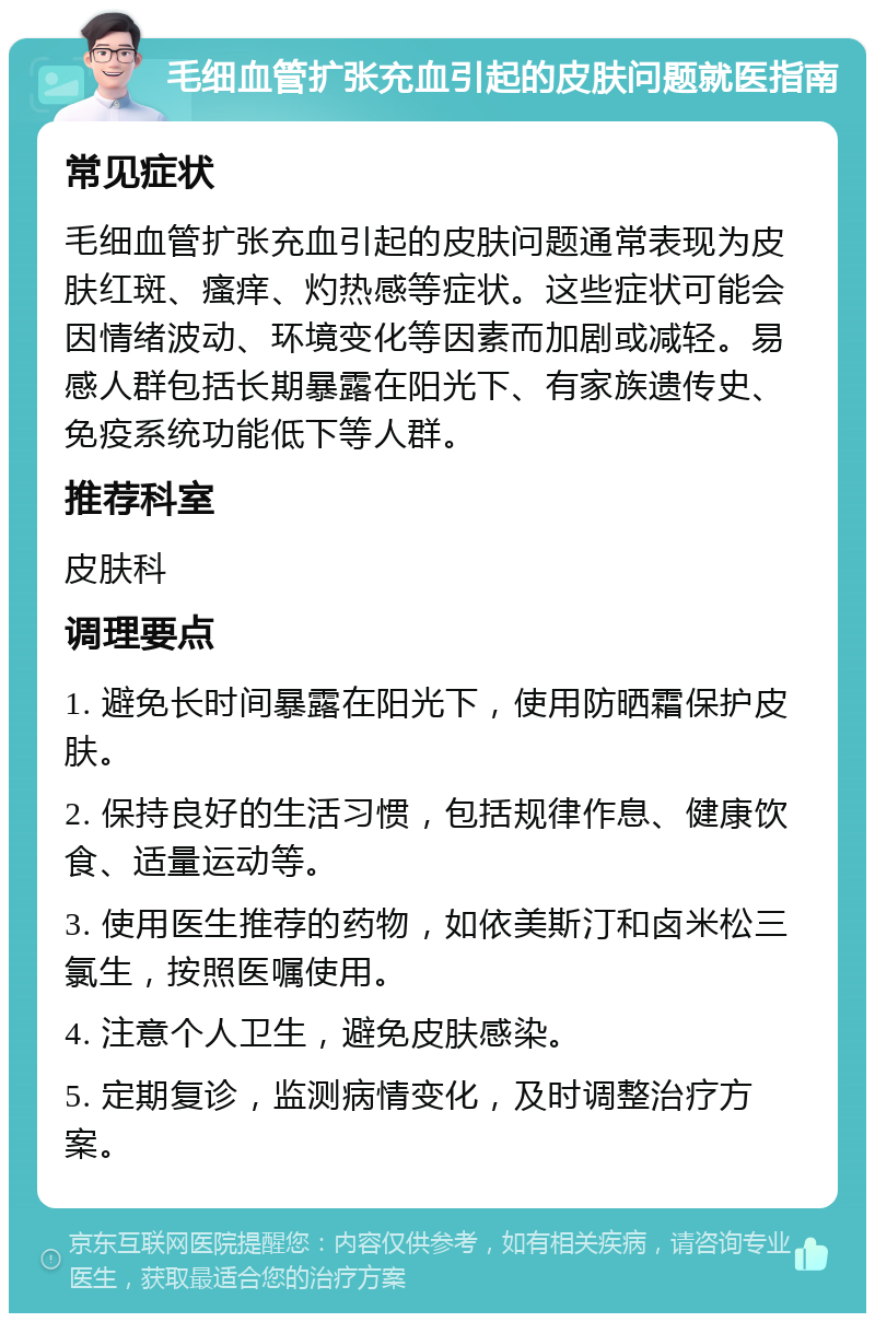 毛细血管扩张充血引起的皮肤问题就医指南 常见症状 毛细血管扩张充血引起的皮肤问题通常表现为皮肤红斑、瘙痒、灼热感等症状。这些症状可能会因情绪波动、环境变化等因素而加剧或减轻。易感人群包括长期暴露在阳光下、有家族遗传史、免疫系统功能低下等人群。 推荐科室 皮肤科 调理要点 1. 避免长时间暴露在阳光下，使用防晒霜保护皮肤。 2. 保持良好的生活习惯，包括规律作息、健康饮食、适量运动等。 3. 使用医生推荐的药物，如依美斯汀和卤米松三氯生，按照医嘱使用。 4. 注意个人卫生，避免皮肤感染。 5. 定期复诊，监测病情变化，及时调整治疗方案。