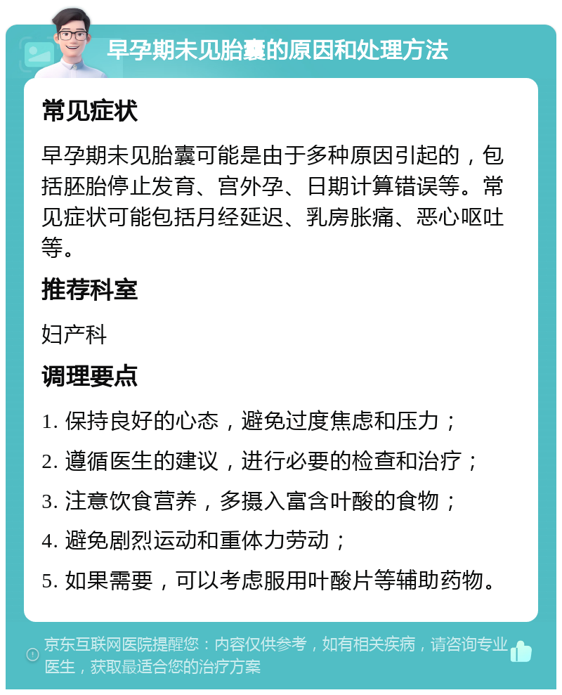 早孕期未见胎囊的原因和处理方法 常见症状 早孕期未见胎囊可能是由于多种原因引起的，包括胚胎停止发育、宫外孕、日期计算错误等。常见症状可能包括月经延迟、乳房胀痛、恶心呕吐等。 推荐科室 妇产科 调理要点 1. 保持良好的心态，避免过度焦虑和压力； 2. 遵循医生的建议，进行必要的检查和治疗； 3. 注意饮食营养，多摄入富含叶酸的食物； 4. 避免剧烈运动和重体力劳动； 5. 如果需要，可以考虑服用叶酸片等辅助药物。