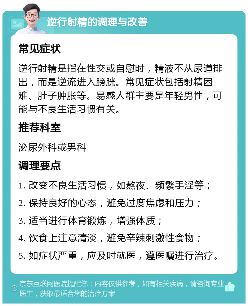 逆行射精的调理与改善 常见症状 逆行射精是指在性交或自慰时，精液不从尿道排出，而是逆流进入膀胱。常见症状包括射精困难、肚子肿胀等。易感人群主要是年轻男性，可能与不良生活习惯有关。 推荐科室 泌尿外科或男科 调理要点 1. 改变不良生活习惯，如熬夜、频繁手淫等； 2. 保持良好的心态，避免过度焦虑和压力； 3. 适当进行体育锻炼，增强体质； 4. 饮食上注意清淡，避免辛辣刺激性食物； 5. 如症状严重，应及时就医，遵医嘱进行治疗。