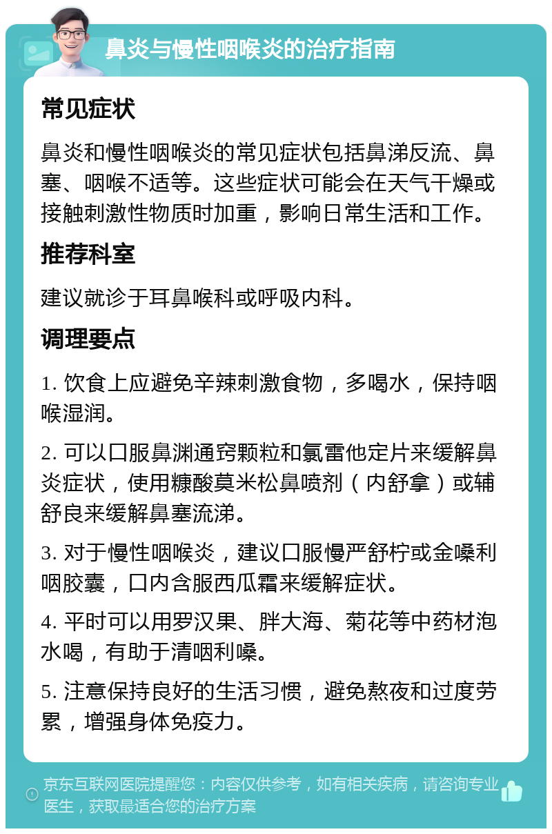 鼻炎与慢性咽喉炎的治疗指南 常见症状 鼻炎和慢性咽喉炎的常见症状包括鼻涕反流、鼻塞、咽喉不适等。这些症状可能会在天气干燥或接触刺激性物质时加重，影响日常生活和工作。 推荐科室 建议就诊于耳鼻喉科或呼吸内科。 调理要点 1. 饮食上应避免辛辣刺激食物，多喝水，保持咽喉湿润。 2. 可以口服鼻渊通窍颗粒和氯雷他定片来缓解鼻炎症状，使用糠酸莫米松鼻喷剂（内舒拿）或辅舒良来缓解鼻塞流涕。 3. 对于慢性咽喉炎，建议口服慢严舒柠或金嗓利咽胶囊，口内含服西瓜霜来缓解症状。 4. 平时可以用罗汉果、胖大海、菊花等中药材泡水喝，有助于清咽利嗓。 5. 注意保持良好的生活习惯，避免熬夜和过度劳累，增强身体免疫力。