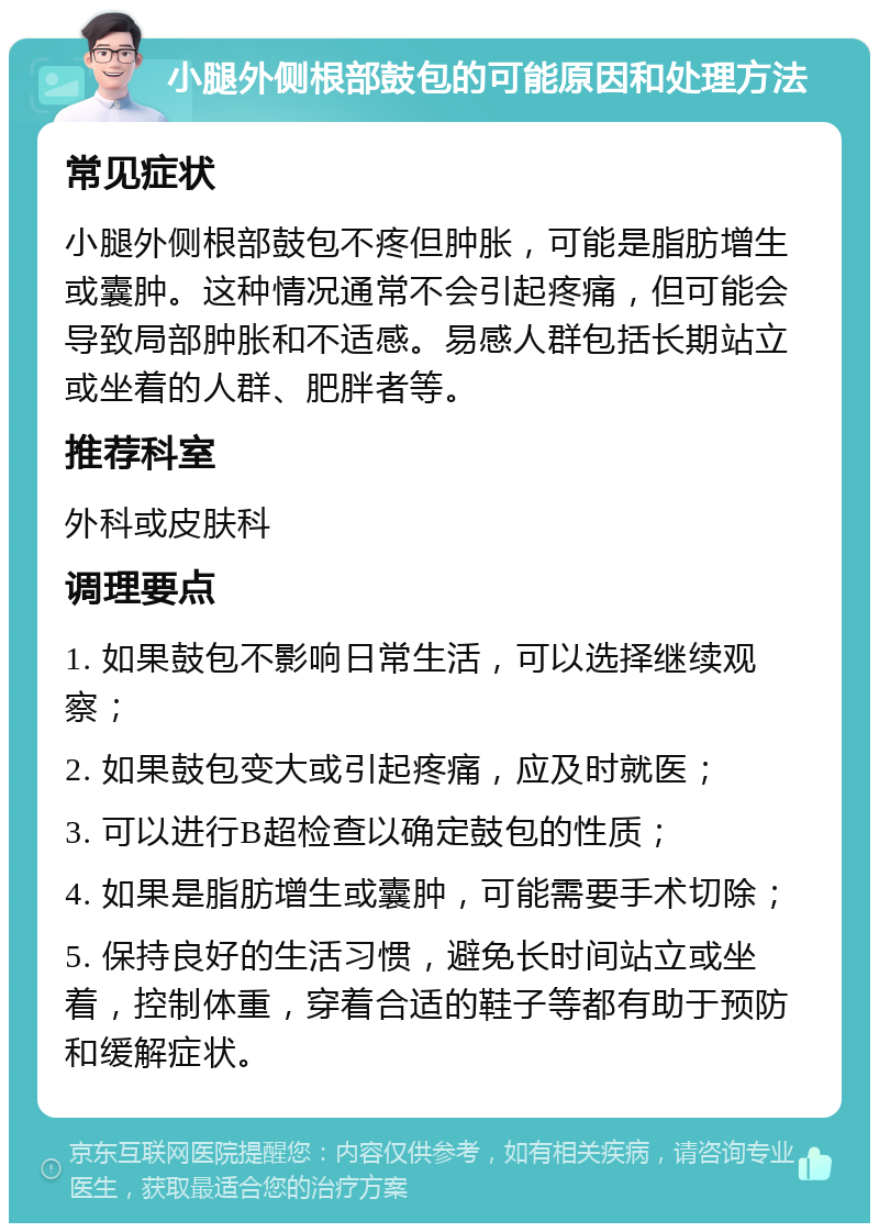 小腿外侧根部鼓包的可能原因和处理方法 常见症状 小腿外侧根部鼓包不疼但肿胀，可能是脂肪增生或囊肿。这种情况通常不会引起疼痛，但可能会导致局部肿胀和不适感。易感人群包括长期站立或坐着的人群、肥胖者等。 推荐科室 外科或皮肤科 调理要点 1. 如果鼓包不影响日常生活，可以选择继续观察； 2. 如果鼓包变大或引起疼痛，应及时就医； 3. 可以进行B超检查以确定鼓包的性质； 4. 如果是脂肪增生或囊肿，可能需要手术切除； 5. 保持良好的生活习惯，避免长时间站立或坐着，控制体重，穿着合适的鞋子等都有助于预防和缓解症状。