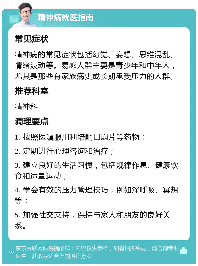 精神病就医指南 常见症状 精神病的常见症状包括幻觉、妄想、思维混乱、情绪波动等。易感人群主要是青少年和中年人，尤其是那些有家族病史或长期承受压力的人群。 推荐科室 精神科 调理要点 1. 按照医嘱服用利培酮口崩片等药物； 2. 定期进行心理咨询和治疗； 3. 建立良好的生活习惯，包括规律作息、健康饮食和适量运动； 4. 学会有效的压力管理技巧，例如深呼吸、冥想等； 5. 加强社交支持，保持与家人和朋友的良好关系。