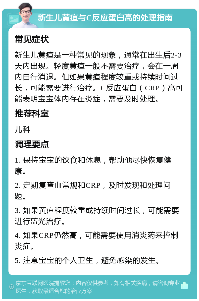 新生儿黄疸与C反应蛋白高的处理指南 常见症状 新生儿黄疸是一种常见的现象，通常在出生后2-3天内出现。轻度黄疸一般不需要治疗，会在一周内自行消退。但如果黄疸程度较重或持续时间过长，可能需要进行治疗。C反应蛋白（CRP）高可能表明宝宝体内存在炎症，需要及时处理。 推荐科室 儿科 调理要点 1. 保持宝宝的饮食和休息，帮助他尽快恢复健康。 2. 定期复查血常规和CRP，及时发现和处理问题。 3. 如果黄疸程度较重或持续时间过长，可能需要进行蓝光治疗。 4. 如果CRP仍然高，可能需要使用消炎药来控制炎症。 5. 注意宝宝的个人卫生，避免感染的发生。