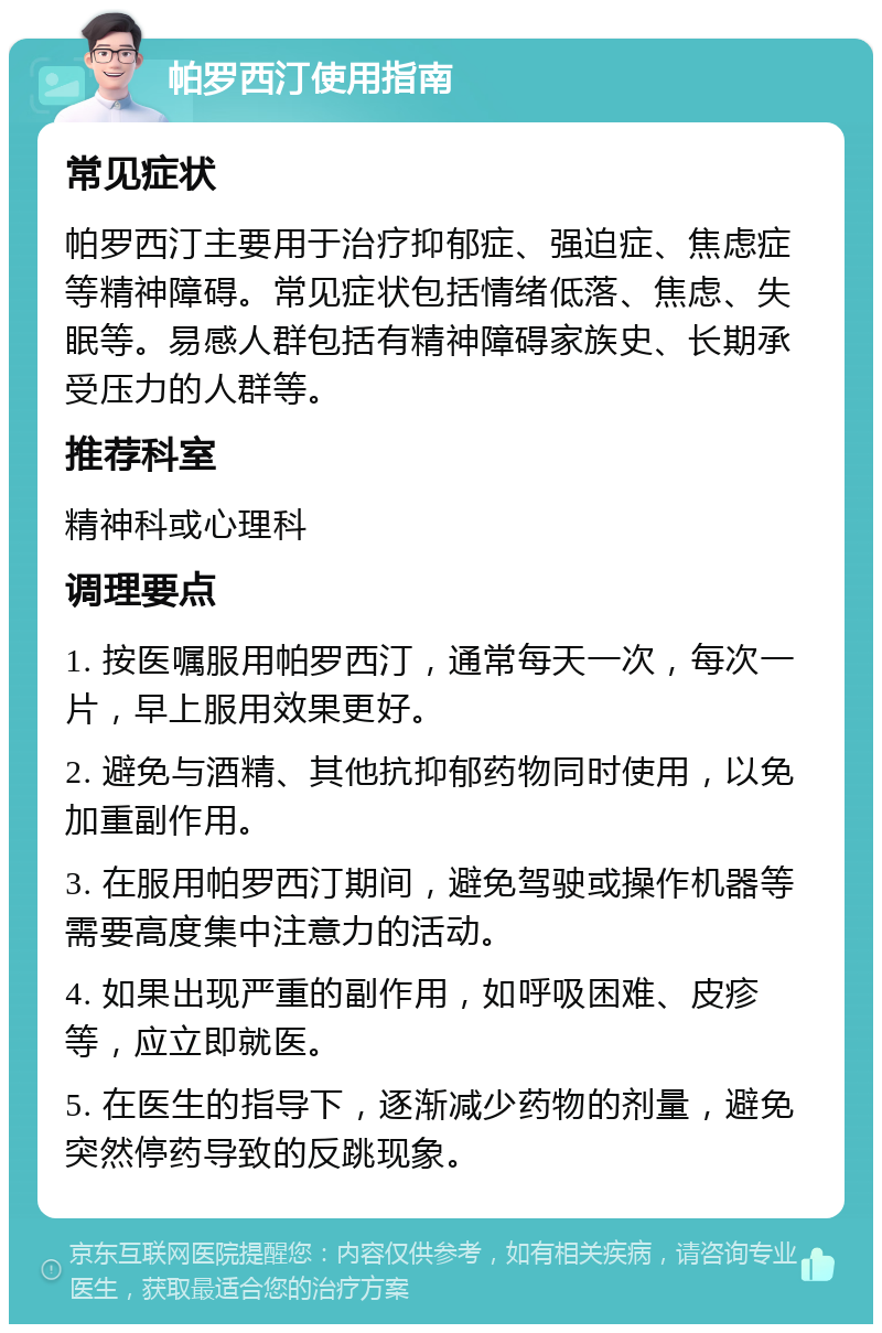 帕罗西汀使用指南 常见症状 帕罗西汀主要用于治疗抑郁症、强迫症、焦虑症等精神障碍。常见症状包括情绪低落、焦虑、失眠等。易感人群包括有精神障碍家族史、长期承受压力的人群等。 推荐科室 精神科或心理科 调理要点 1. 按医嘱服用帕罗西汀，通常每天一次，每次一片，早上服用效果更好。 2. 避免与酒精、其他抗抑郁药物同时使用，以免加重副作用。 3. 在服用帕罗西汀期间，避免驾驶或操作机器等需要高度集中注意力的活动。 4. 如果出现严重的副作用，如呼吸困难、皮疹等，应立即就医。 5. 在医生的指导下，逐渐减少药物的剂量，避免突然停药导致的反跳现象。