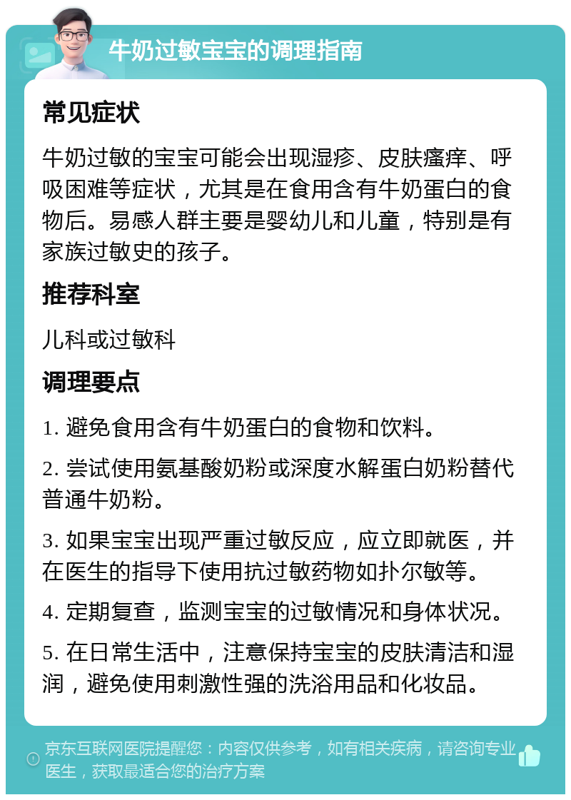 牛奶过敏宝宝的调理指南 常见症状 牛奶过敏的宝宝可能会出现湿疹、皮肤瘙痒、呼吸困难等症状，尤其是在食用含有牛奶蛋白的食物后。易感人群主要是婴幼儿和儿童，特别是有家族过敏史的孩子。 推荐科室 儿科或过敏科 调理要点 1. 避免食用含有牛奶蛋白的食物和饮料。 2. 尝试使用氨基酸奶粉或深度水解蛋白奶粉替代普通牛奶粉。 3. 如果宝宝出现严重过敏反应，应立即就医，并在医生的指导下使用抗过敏药物如扑尔敏等。 4. 定期复查，监测宝宝的过敏情况和身体状况。 5. 在日常生活中，注意保持宝宝的皮肤清洁和湿润，避免使用刺激性强的洗浴用品和化妆品。