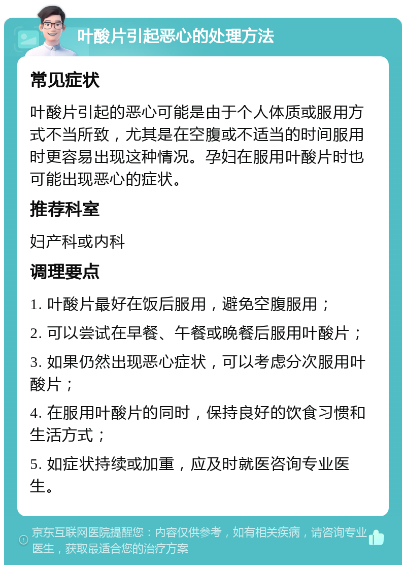 叶酸片引起恶心的处理方法 常见症状 叶酸片引起的恶心可能是由于个人体质或服用方式不当所致，尤其是在空腹或不适当的时间服用时更容易出现这种情况。孕妇在服用叶酸片时也可能出现恶心的症状。 推荐科室 妇产科或内科 调理要点 1. 叶酸片最好在饭后服用，避免空腹服用； 2. 可以尝试在早餐、午餐或晚餐后服用叶酸片； 3. 如果仍然出现恶心症状，可以考虑分次服用叶酸片； 4. 在服用叶酸片的同时，保持良好的饮食习惯和生活方式； 5. 如症状持续或加重，应及时就医咨询专业医生。