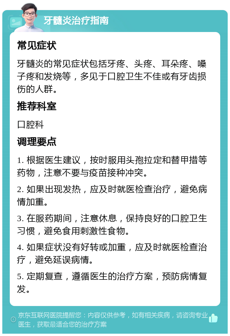 牙髓炎治疗指南 常见症状 牙髓炎的常见症状包括牙疼、头疼、耳朵疼、嗓子疼和发烧等，多见于口腔卫生不佳或有牙齿损伤的人群。 推荐科室 口腔科 调理要点 1. 根据医生建议，按时服用头孢拉定和替甲措等药物，注意不要与疫苗接种冲突。 2. 如果出现发热，应及时就医检查治疗，避免病情加重。 3. 在服药期间，注意休息，保持良好的口腔卫生习惯，避免食用刺激性食物。 4. 如果症状没有好转或加重，应及时就医检查治疗，避免延误病情。 5. 定期复查，遵循医生的治疗方案，预防病情复发。