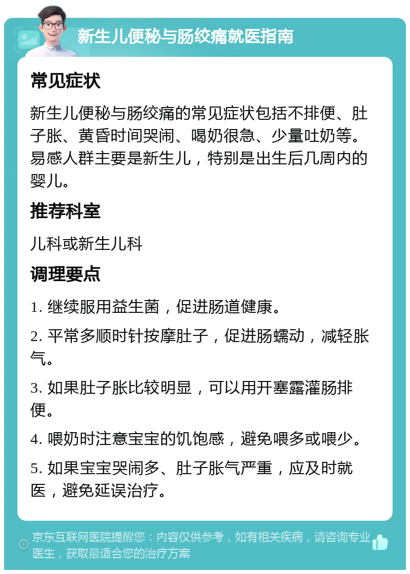 新生儿便秘与肠绞痛就医指南 常见症状 新生儿便秘与肠绞痛的常见症状包括不排便、肚子胀、黄昏时间哭闹、喝奶很急、少量吐奶等。易感人群主要是新生儿，特别是出生后几周内的婴儿。 推荐科室 儿科或新生儿科 调理要点 1. 继续服用益生菌，促进肠道健康。 2. 平常多顺时针按摩肚子，促进肠蠕动，减轻胀气。 3. 如果肚子胀比较明显，可以用开塞露灌肠排便。 4. 喂奶时注意宝宝的饥饱感，避免喂多或喂少。 5. 如果宝宝哭闹多、肚子胀气严重，应及时就医，避免延误治疗。