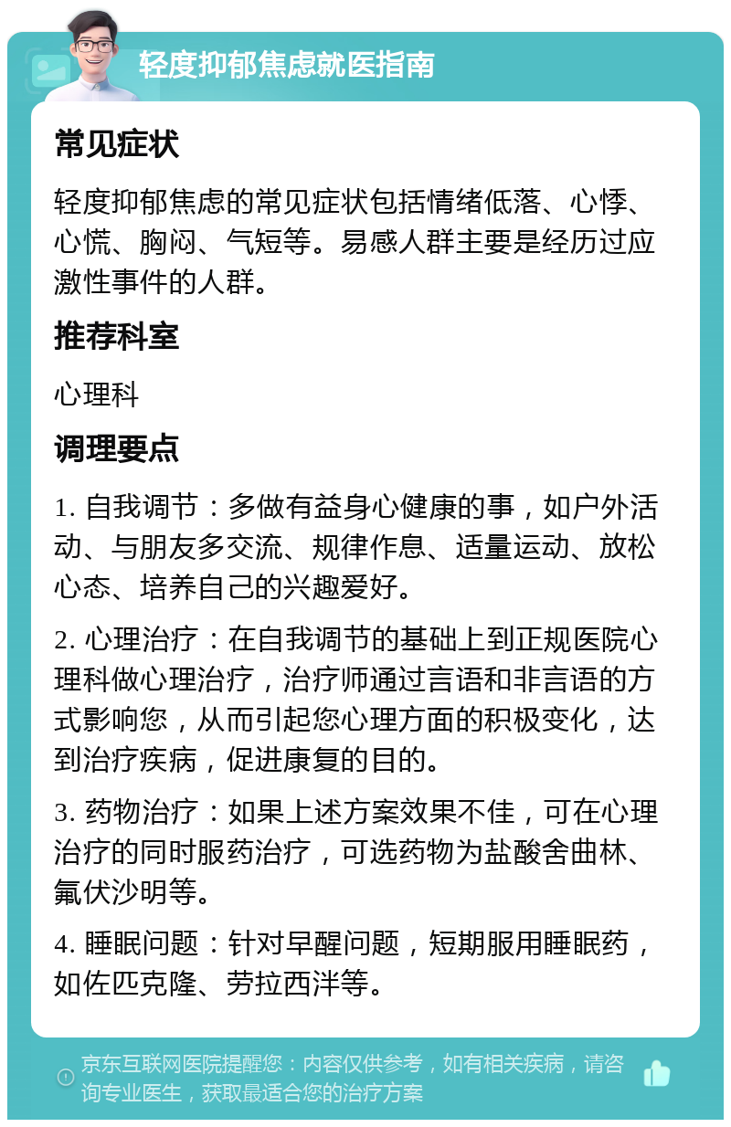 轻度抑郁焦虑就医指南 常见症状 轻度抑郁焦虑的常见症状包括情绪低落、心悸、心慌、胸闷、气短等。易感人群主要是经历过应激性事件的人群。 推荐科室 心理科 调理要点 1. 自我调节：多做有益身心健康的事，如户外活动、与朋友多交流、规律作息、适量运动、放松心态、培养自己的兴趣爱好。 2. 心理治疗：在自我调节的基础上到正规医院心理科做心理治疗，治疗师通过言语和非言语的方式影响您，从而引起您心理方面的积极变化，达到治疗疾病，促进康复的目的。 3. 药物治疗：如果上述方案效果不佳，可在心理治疗的同时服药治疗，可选药物为盐酸舍曲林、氟伏沙明等。 4. 睡眠问题：针对早醒问题，短期服用睡眠药，如佐匹克隆、劳拉西泮等。