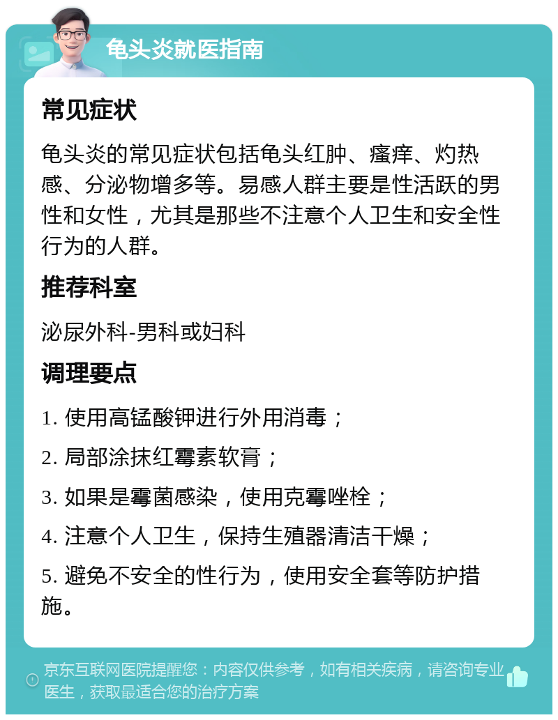 龟头炎就医指南 常见症状 龟头炎的常见症状包括龟头红肿、瘙痒、灼热感、分泌物增多等。易感人群主要是性活跃的男性和女性，尤其是那些不注意个人卫生和安全性行为的人群。 推荐科室 泌尿外科-男科或妇科 调理要点 1. 使用高锰酸钾进行外用消毒； 2. 局部涂抹红霉素软膏； 3. 如果是霉菌感染，使用克霉唑栓； 4. 注意个人卫生，保持生殖器清洁干燥； 5. 避免不安全的性行为，使用安全套等防护措施。