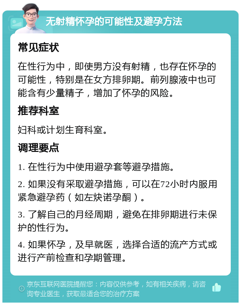 无射精怀孕的可能性及避孕方法 常见症状 在性行为中，即使男方没有射精，也存在怀孕的可能性，特别是在女方排卵期。前列腺液中也可能含有少量精子，增加了怀孕的风险。 推荐科室 妇科或计划生育科室。 调理要点 1. 在性行为中使用避孕套等避孕措施。 2. 如果没有采取避孕措施，可以在72小时内服用紧急避孕药（如左炔诺孕酮）。 3. 了解自己的月经周期，避免在排卵期进行未保护的性行为。 4. 如果怀孕，及早就医，选择合适的流产方式或进行产前检查和孕期管理。