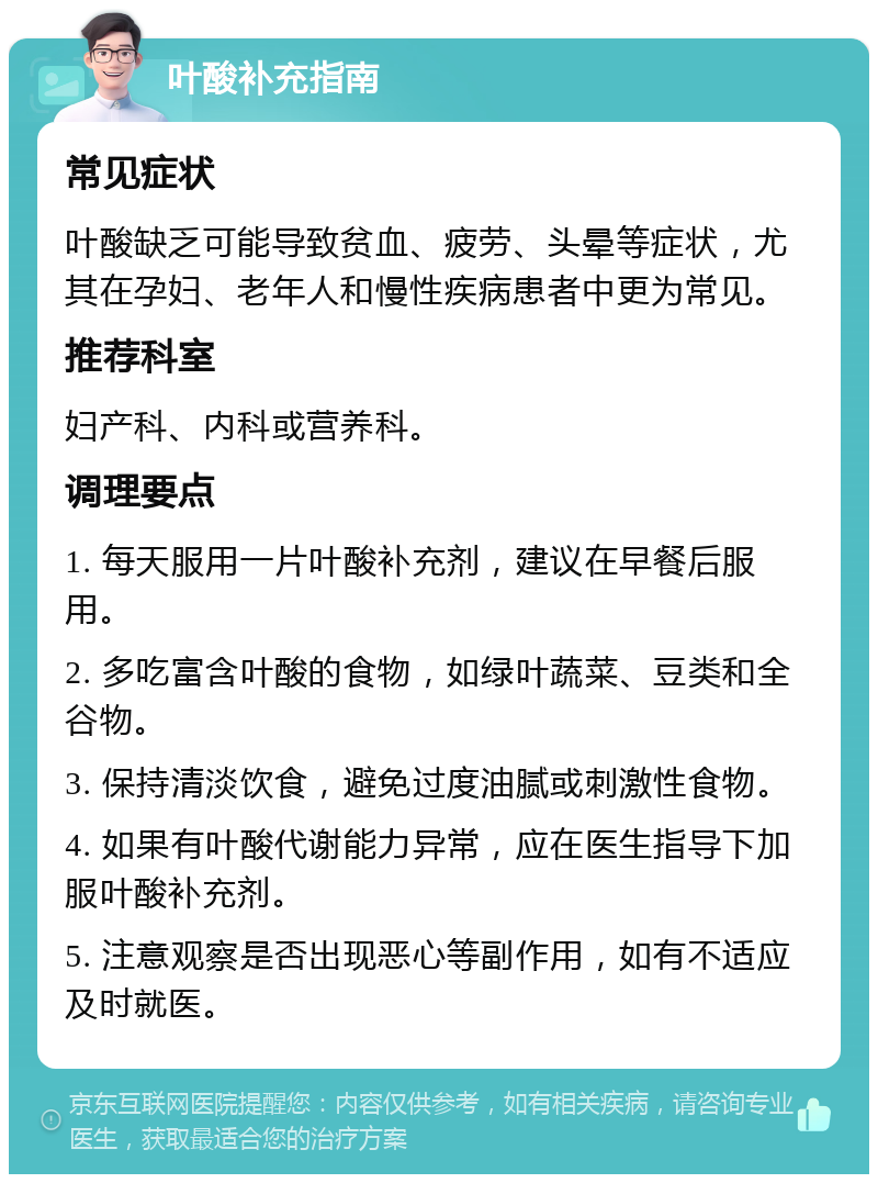 叶酸补充指南 常见症状 叶酸缺乏可能导致贫血、疲劳、头晕等症状，尤其在孕妇、老年人和慢性疾病患者中更为常见。 推荐科室 妇产科、内科或营养科。 调理要点 1. 每天服用一片叶酸补充剂，建议在早餐后服用。 2. 多吃富含叶酸的食物，如绿叶蔬菜、豆类和全谷物。 3. 保持清淡饮食，避免过度油腻或刺激性食物。 4. 如果有叶酸代谢能力异常，应在医生指导下加服叶酸补充剂。 5. 注意观察是否出现恶心等副作用，如有不适应及时就医。