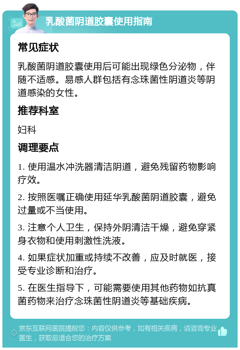 乳酸菌阴道胶囊使用指南 常见症状 乳酸菌阴道胶囊使用后可能出现绿色分泌物，伴随不适感。易感人群包括有念珠菌性阴道炎等阴道感染的女性。 推荐科室 妇科 调理要点 1. 使用温水冲洗器清洁阴道，避免残留药物影响疗效。 2. 按照医嘱正确使用延华乳酸菌阴道胶囊，避免过量或不当使用。 3. 注意个人卫生，保持外阴清洁干燥，避免穿紧身衣物和使用刺激性洗液。 4. 如果症状加重或持续不改善，应及时就医，接受专业诊断和治疗。 5. 在医生指导下，可能需要使用其他药物如抗真菌药物来治疗念珠菌性阴道炎等基础疾病。