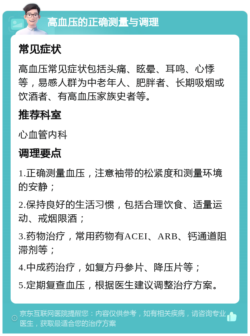 高血压的正确测量与调理 常见症状 高血压常见症状包括头痛、眩晕、耳鸣、心悸等，易感人群为中老年人、肥胖者、长期吸烟或饮酒者、有高血压家族史者等。 推荐科室 心血管内科 调理要点 1.正确测量血压，注意袖带的松紧度和测量环境的安静； 2.保持良好的生活习惯，包括合理饮食、适量运动、戒烟限酒； 3.药物治疗，常用药物有ACEI、ARB、钙通道阻滞剂等； 4.中成药治疗，如复方丹参片、降压片等； 5.定期复查血压，根据医生建议调整治疗方案。