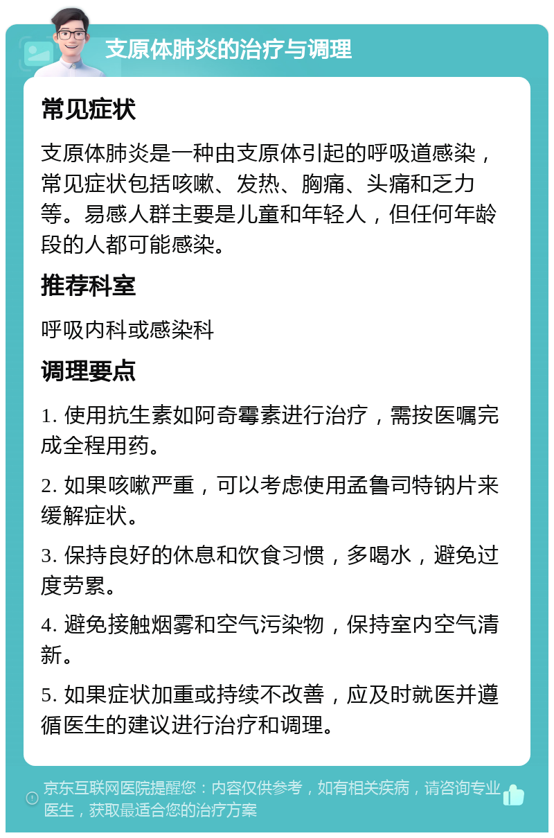 支原体肺炎的治疗与调理 常见症状 支原体肺炎是一种由支原体引起的呼吸道感染，常见症状包括咳嗽、发热、胸痛、头痛和乏力等。易感人群主要是儿童和年轻人，但任何年龄段的人都可能感染。 推荐科室 呼吸内科或感染科 调理要点 1. 使用抗生素如阿奇霉素进行治疗，需按医嘱完成全程用药。 2. 如果咳嗽严重，可以考虑使用孟鲁司特钠片来缓解症状。 3. 保持良好的休息和饮食习惯，多喝水，避免过度劳累。 4. 避免接触烟雾和空气污染物，保持室内空气清新。 5. 如果症状加重或持续不改善，应及时就医并遵循医生的建议进行治疗和调理。