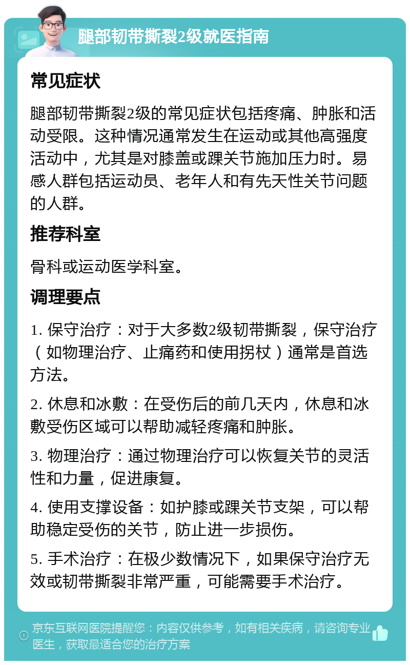 腿部韧带撕裂2级就医指南 常见症状 腿部韧带撕裂2级的常见症状包括疼痛、肿胀和活动受限。这种情况通常发生在运动或其他高强度活动中，尤其是对膝盖或踝关节施加压力时。易感人群包括运动员、老年人和有先天性关节问题的人群。 推荐科室 骨科或运动医学科室。 调理要点 1. 保守治疗：对于大多数2级韧带撕裂，保守治疗（如物理治疗、止痛药和使用拐杖）通常是首选方法。 2. 休息和冰敷：在受伤后的前几天内，休息和冰敷受伤区域可以帮助减轻疼痛和肿胀。 3. 物理治疗：通过物理治疗可以恢复关节的灵活性和力量，促进康复。 4. 使用支撑设备：如护膝或踝关节支架，可以帮助稳定受伤的关节，防止进一步损伤。 5. 手术治疗：在极少数情况下，如果保守治疗无效或韧带撕裂非常严重，可能需要手术治疗。